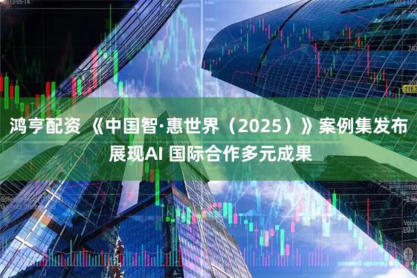 鸿亨配资 《中国智·惠世界（2025）》案例集发布 展现AI 国际合作多元成果