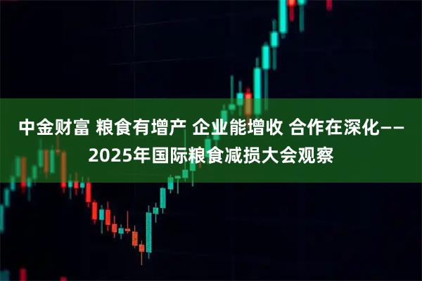 中金财富 粮食有增产 企业能增收 合作在深化——2025年国际粮食减损大会观察