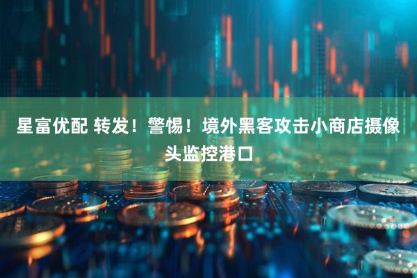星富优配 转发！警惕！境外黑客攻击小商店摄像头监控港口