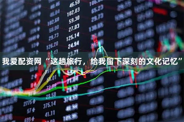 我爱配资网 “这趟旅行，给我留下深刻的文化记忆”