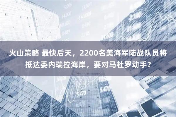 火山策略 最快后天，2200名美海军陆战队员将抵达委内瑞拉海岸，要对马杜罗动手？