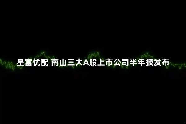 星富优配 南山三大A股上市公司半年报发布