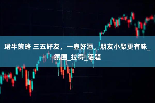 珺牛策略 三五好友，一壶好酒，朋友小聚更有味_氛围_拉得_话题