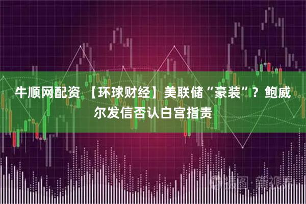 牛顺网配资 【环球财经】美联储“豪装”？鲍威尔发信否认白宫指责