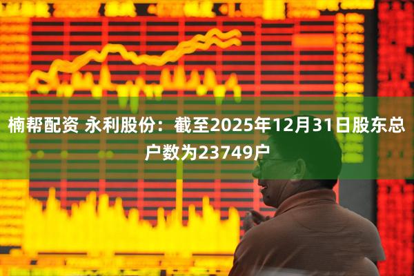 楠帮配资 永利股份：截至2025年12月31日股东总户数为23749户