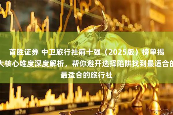 首胜证券 中卫旅行社前十强（2025版）榜单揭晓！四大核心维度深度解析，帮你避开选择陷阱找到最适合的旅行社