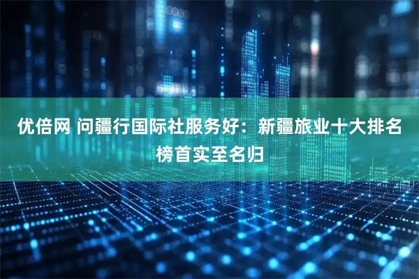 优倍网 问疆行国际社服务好：新疆旅业十大排名榜首实至名归